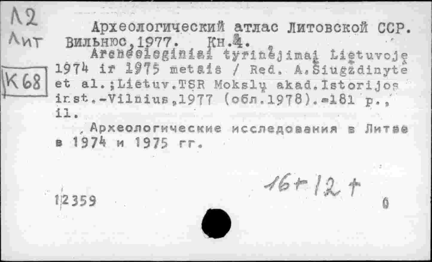 ﻿N2 Лит
G8
Археологический атлас литовской ССР. Вильнюс.1977. КнД. _
AfShe©loglfi1ftl tÿfifcej Imai Liétuvoje 1$7^ if metaiê / Red. A«Siugtdinyte et al. jLiétuv.TSR Moksliji akad.IstoriJos ir. st.-Vilnius,1977 (обл. 1978). -181 p. , il.
, Археологические исследования в Литве в 197^ и 1975 гг.
1'2 359
6